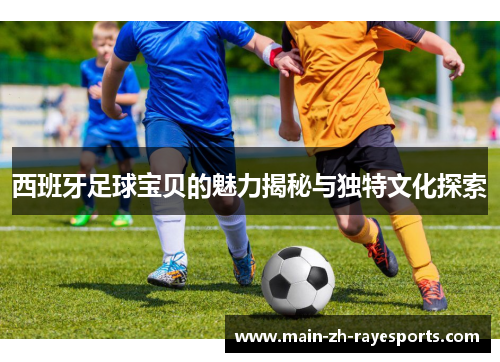 西班牙足球宝贝的魅力揭秘与独特文化探索 西班牙足球宝贝的魅力揭秘与独特文化探索