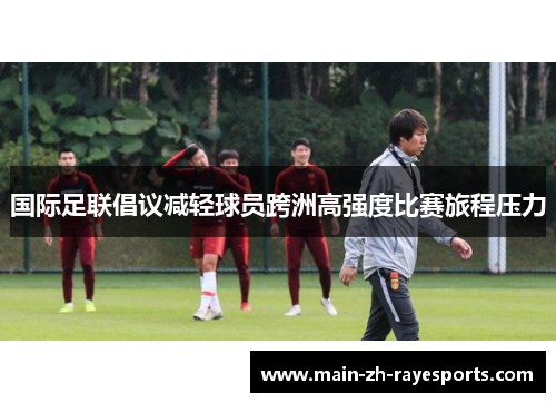 国际足联倡议减轻球员跨洲高强度比赛旅程压力 国际足联倡议减轻球员跨洲高强度比赛旅程压力