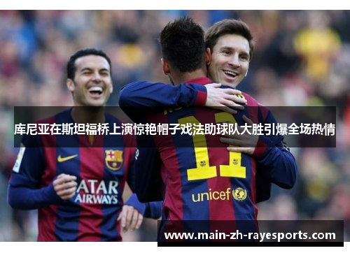 库尼亚在斯坦福桥上演惊艳帽子戏法助球队大胜引爆全场热情 库尼亚在斯坦福桥上演惊艳帽子戏法助球队大胜引爆全场热情