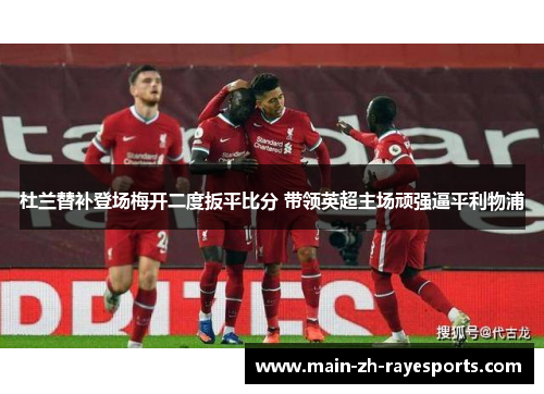 杜兰替补登场梅开二度扳平比分 带领英超主场顽强逼平利物浦
